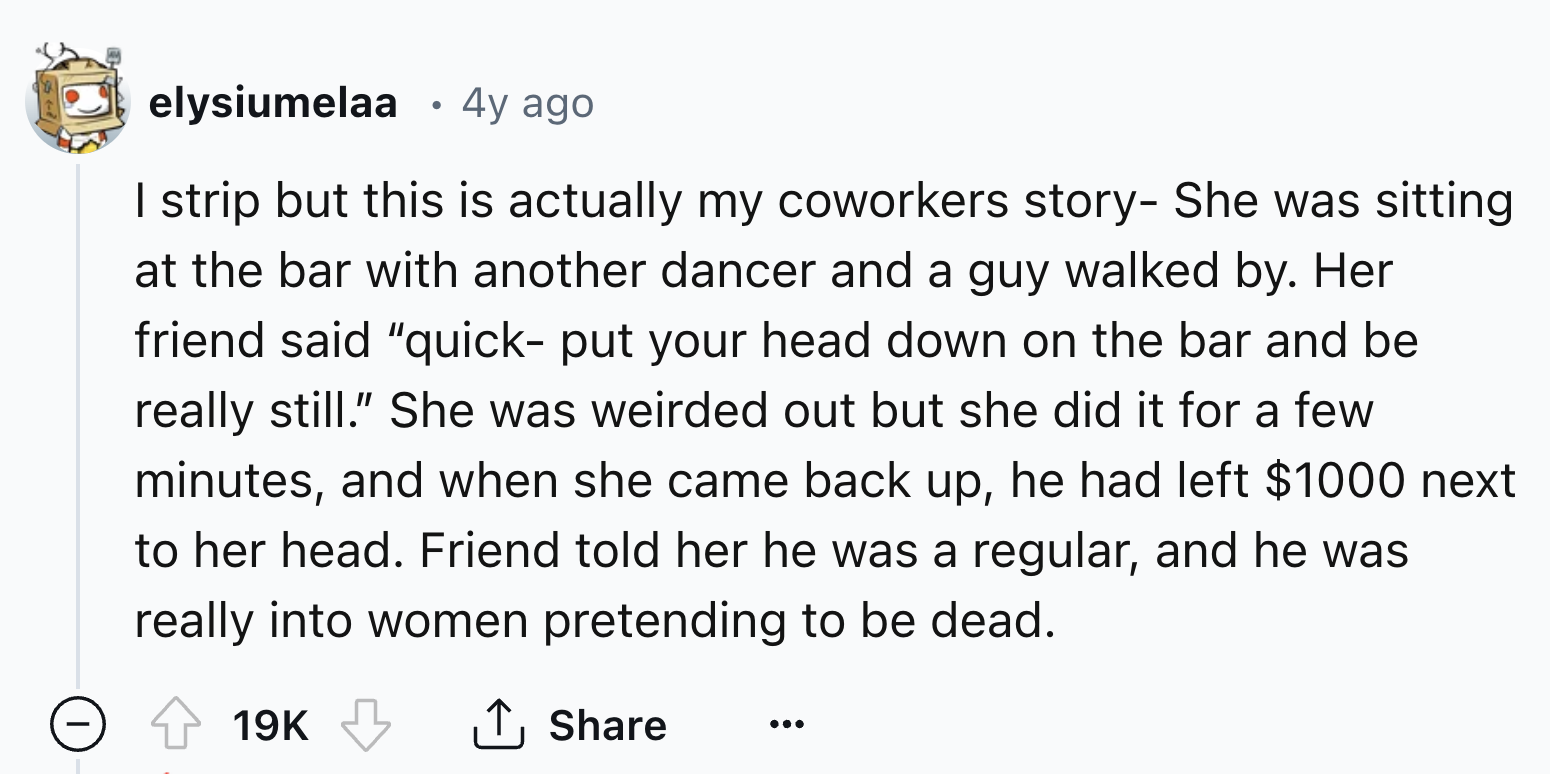 number - elysiumelaa 4y ago I strip but this is actually my coworkers story She was sitting at the bar with another dancer and a guy walked by. Her friend said "quick put your head down on the bar and be really still." She was weirded out but she did it f
